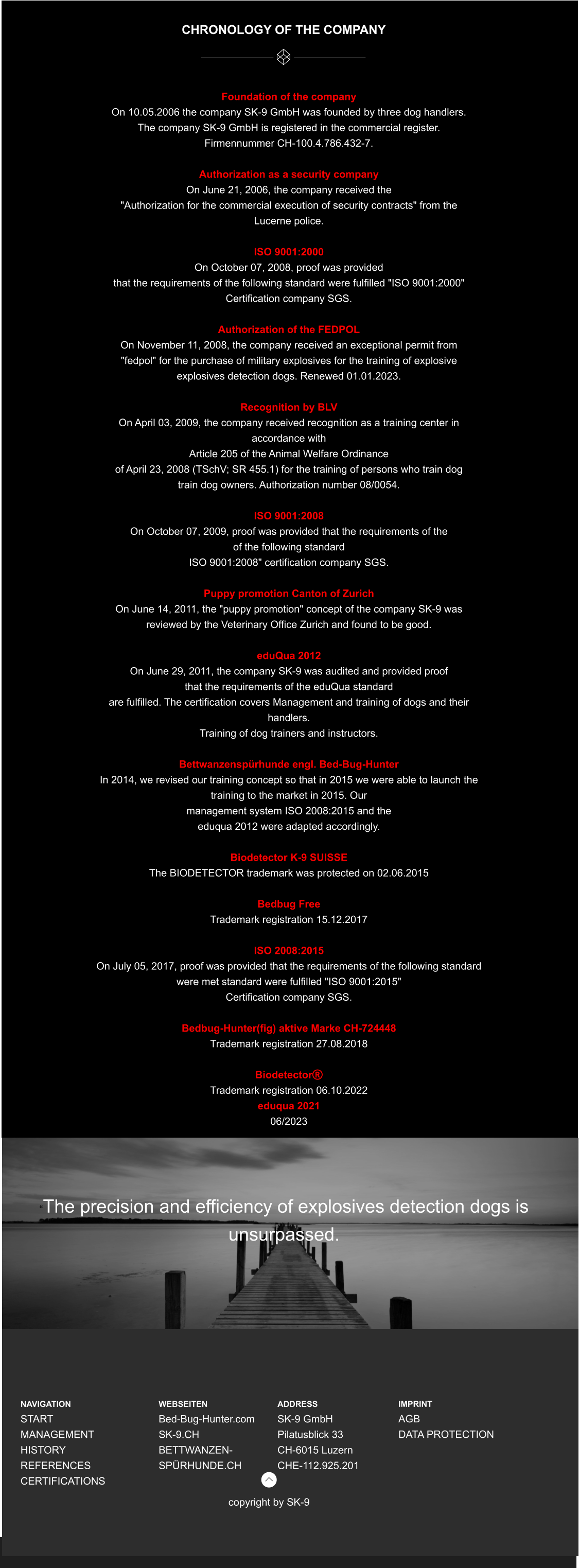 CHRONOLOGY OF THE COMPANY  Foundation of the company On 10.05.2006 the company SK-9 GmbH was founded by three dog handlers. The company SK-9 GmbH is registered in the commercial register.  Firmennummer CH-100.4.786.432-7.  Authorization as a security company On June 21, 2006, the company received the  "Authorization for the commercial execution of security contracts" from the  Lucerne police.  ISO 9001:2000 On October 07, 2008, proof was provided  that the requirements of the following standard were fulfilled "ISO 9001:2000"  Certification company SGS.  Authorization of the FEDPOL On November 11, 2008, the company received an exceptional permit from  "fedpol" for the purchase of military explosives for the training of explosive  explosives detection dogs. Renewed 01.01.2023.  Recognition by BLV On April 03, 2009, the company received recognition as a training center in  accordance with  Article 205 of the Animal Welfare Ordinance  of April 23, 2008 (TSchV; SR 455.1) for the training of persons who train dog  train dog owners. Authorization number 08/0054.  ISO 9001:2008 On October 07, 2009, proof was provided that the requirements of the  of the following standard ISO 9001:2008" certification company SGS.  Puppy promotion Canton of Zurich On June 14, 2011, the "puppy promotion" concept of the company SK-9 was  reviewed by the Veterinary Office Zurich and found to be good.  eduQua 2012 On June 29, 2011, the company SK-9 was audited and provided proof  that the requirements of the eduQua standard  are fulfilled. The certification covers Management and training of dogs and their  handlers. Training of dog trainers and instructors.  Bettwanzenspürhunde engl. Bed-Bug-Hunter In 2014, we revised our training concept so that in 2015 we were able to launch the  training to the market in 2015. Our  management system ISO 2008:2015 and the  eduqua 2012 were adapted accordingly.  Biodetector K-9 SUISSE The BIODETECTOR trademark was protected on 02.06.2015  Bedbug Free  Trademark registration 15.12.2017  ISO 2008:2015 On July 05, 2017, proof was provided that the requirements of the following standard  were met standard were fulfilled "ISO 9001:2015"  Certification company SGS.  Bedbug-Hunter(fig) aktive Marke CH-724448 Trademark registration 27.08.2018  Biodetector Trademark registration 06.10.2022 eduqua 2021 06/2023    “The precision and efficiency of explosives detection dogs is unsurpassed.  NAVIGATION START MANAGEMENT HISTORY REFERENCES CERTIFICATIONS      WEBSEITEN Bed-Bug-Hunter.com SK-9.CH BETTWANZEN-SPÜRHUNDE.CH  ADDRESS SK-9 GmbH Pilatusblick 33 CH-6015 Luzern CHE-112.925.201 copyright by SK-9 IMPRINT AGB DATA PROTECTION