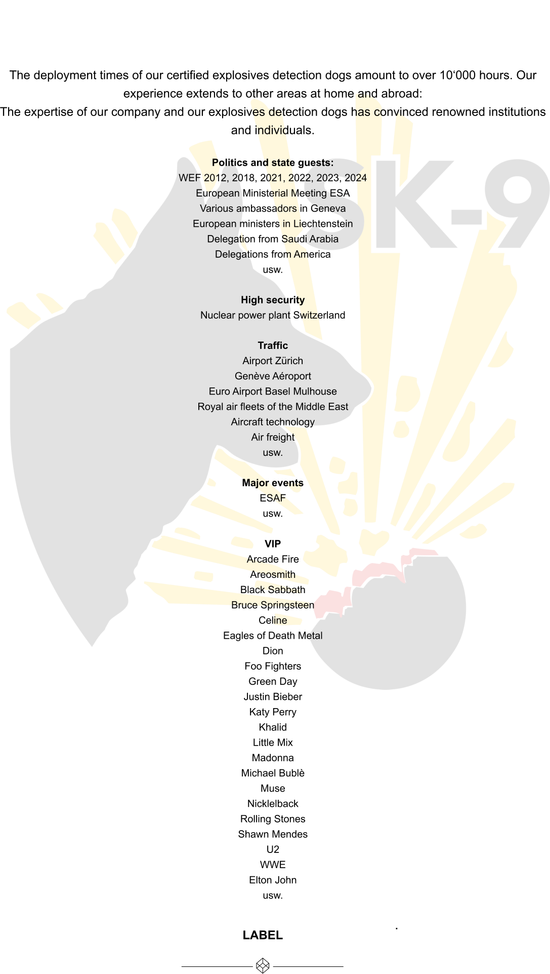 The deployment times of our certified explosives detection dogs amount to over 10‘000 hours. Our experience extends to other areas at home and abroad: The expertise of our company and our explosives detection dogs has convinced renowned institutions and individuals.  Politics and state guests: WEF 2012, 2018, 2021, 2022, 2023, 2024 European Ministerial Meeting ESA  Various ambassadors in Geneva  European ministers in Liechtenstein Delegation from Saudi Arabia  Delegations from America usw.  High security Nuclear power plant Switzerland  Traffic Airport Zürich  Genève Aéroport Euro Airport Basel Mulhouse Royal air fleets of the Middle East Aircraft technology Air freight usw.  Major events ESAF usw.  VIP Arcade Fire Areosmith Black Sabbath Bruce Springsteen Celine Eagles of Death Metal Dion Foo Fighters Green Day Justin Bieber Katy Perry Khalid Little Mix Madonna Michael Bublè Muse Nicklelback Rolling Stones Shawn Mendes U2 WWE Elton John usw.  WIR SIND FÜR SIE DA, WENN SIE UNS BRAUCHEN. LABEL