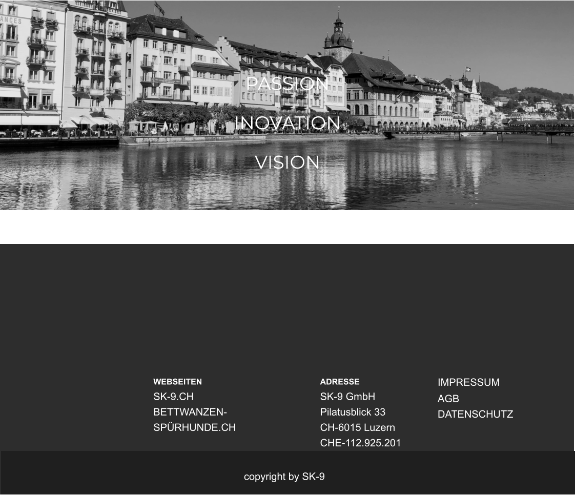 PASSION   INOVATION  VISION WEBSEITEN SK-9.CH BETTWANZEN-SPÜRHUNDE.CH  ADRESSE SK-9 GmbH Pilatusblick 33 CH-6015 Luzern CHE-112.925.201 IMPRESSUM AGB DATENSCHUTZ copyright by SK-9