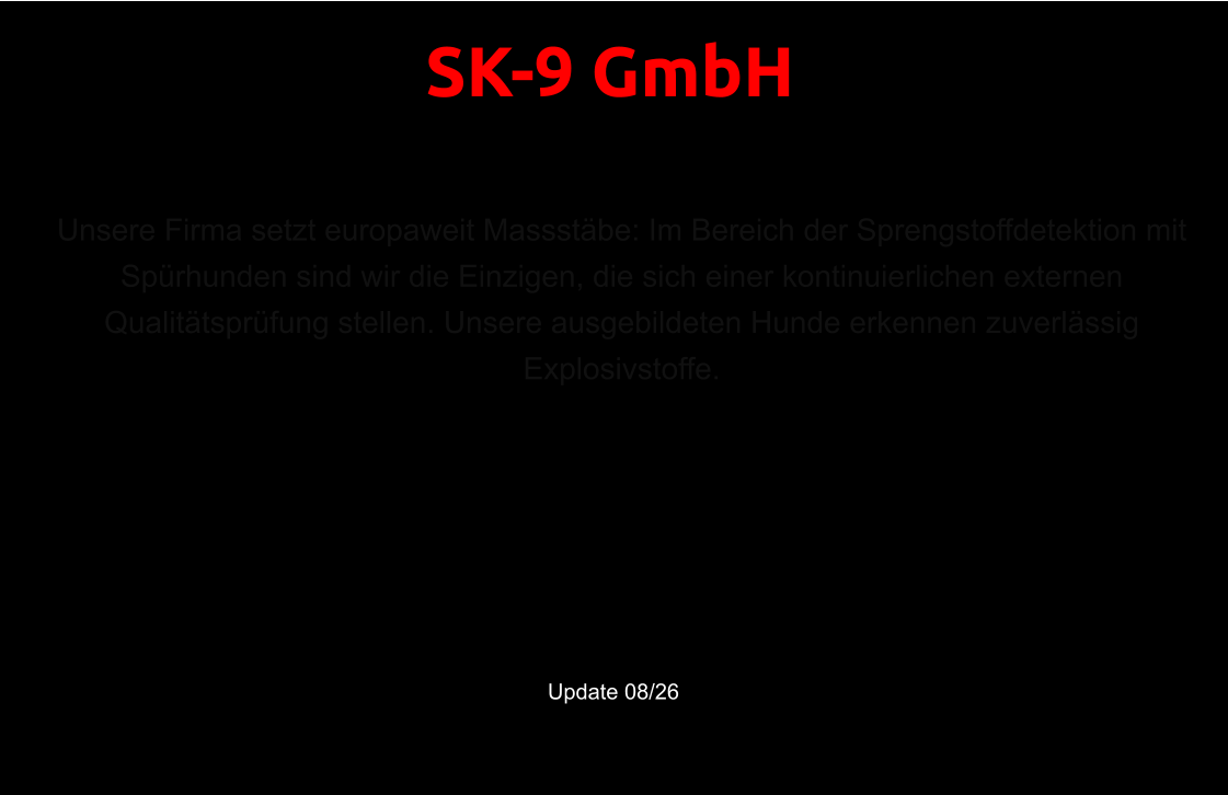 Unsere ausgebildeten Hunde erkennen zuverlässig Explosivstoffe. Zertifizierte Spürhunde für Sprengstoff & Bettwanzen in der Schweiz und EU.    Update 08/26 Unsere Firma setzt europaweit Massstäbe: Im Bereich der Sprengstoffdetektion mit Spürhunden sind wir die Einzigen, die sich einer kontinuierlichen externen Qualitätsprüfung stellen. Unsere ausgebildeten Hunde erkennen zuverlässig Explosivstoffe. SK-9 GmbH